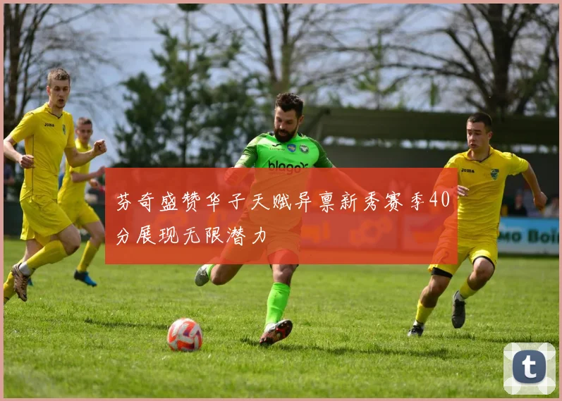 芬奇盛赞华子天赋异禀新秀赛季40分展现无限潜力