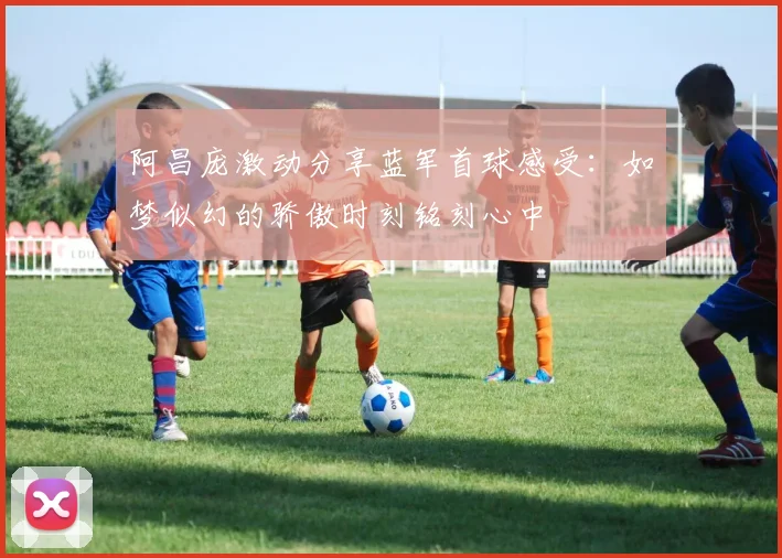阿昌庞激动分享蓝军首球感受：如梦似幻的骄傲时刻铭刻心中