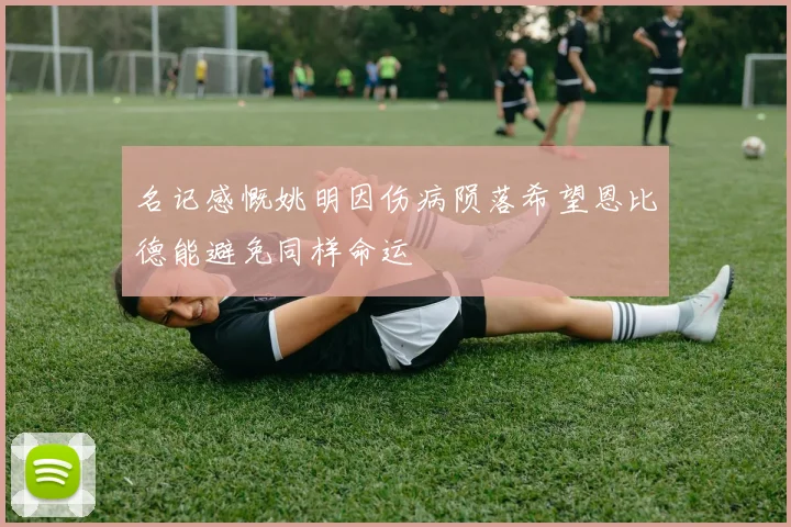 名记感慨姚明因伤病陨落希望恩比德能避免同样命运