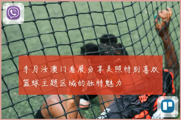 李月汝澳门看展分享美照特别喜欢篮球主题区域的独特魅力