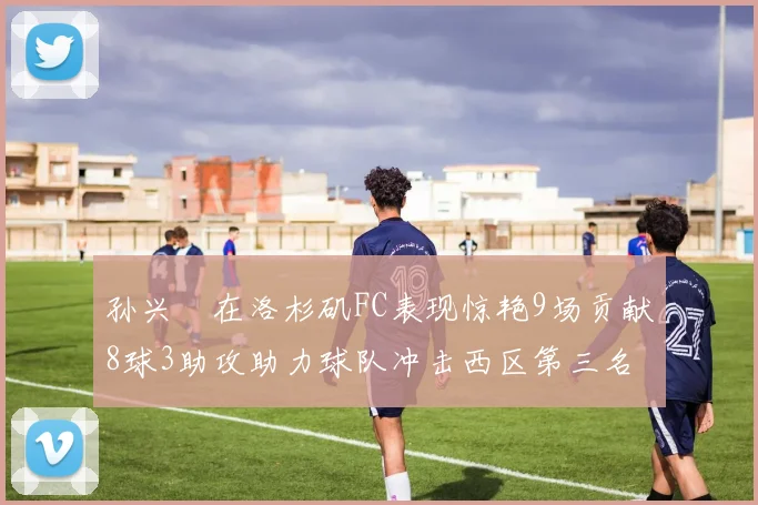 孙兴慜在洛杉矶FC表现惊艳9场贡献8球3助攻助力球队冲击西区第三名