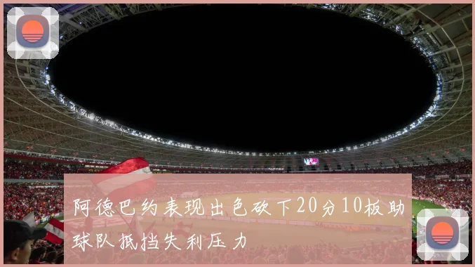 阿德巴约表现出色砍下20分10板助球队抵挡失利压力