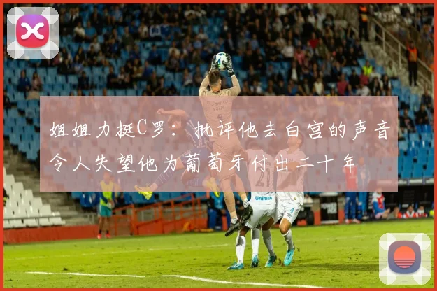 姐姐力挺C罗：批评他去白宫的声音令人失望他为葡萄牙付出二十年