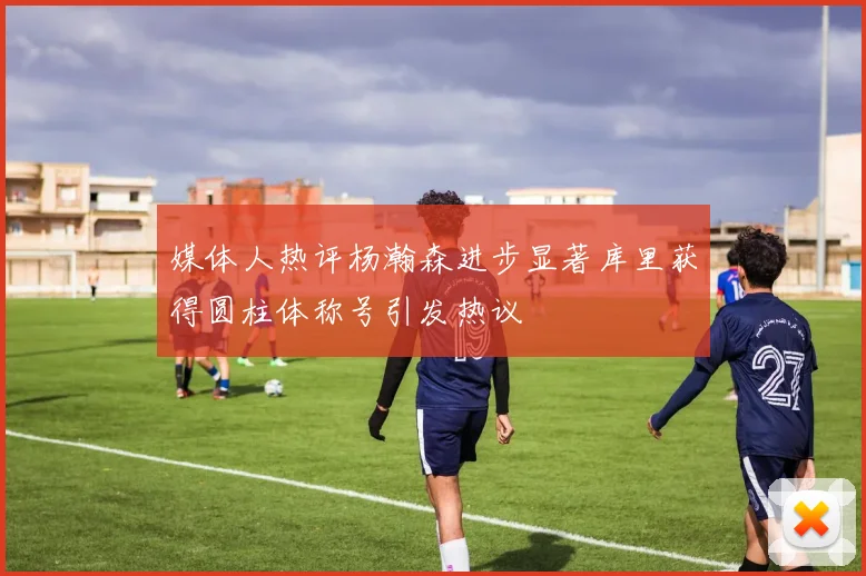 媒体人热评杨瀚森进步显著库里获得圆柱体称号引发热议