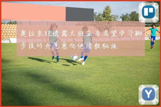 奥拉朱旺透露文班亚马渴望学习脚步技巧并愿意向他请教秘诀