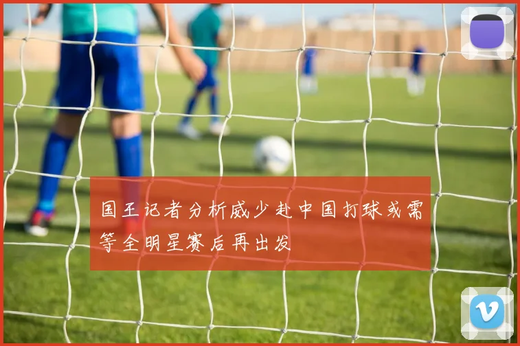 国王记者分析威少赴中国打球或需等全明星赛后再出发