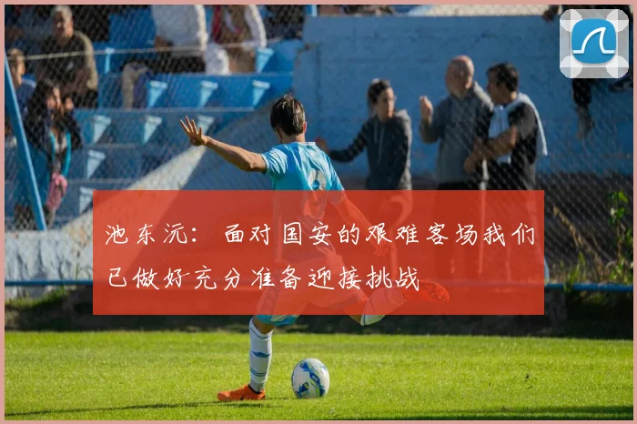 池东沅：面对国安的艰难客场我们已做好充分准备迎接挑战