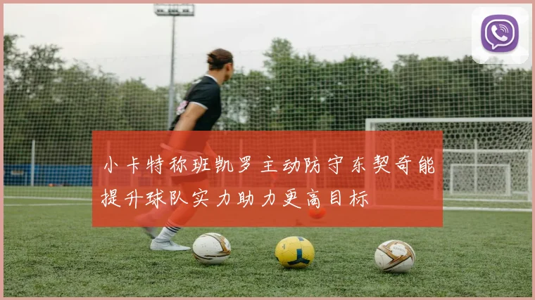 小卡特称班凯罗主动防守东契奇能提升球队实力助力更高目标