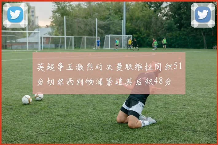 英超争五激烈对决曼联维拉同积51分切尔西利物浦紧追其后积48分