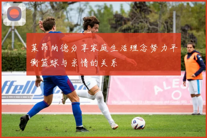 莱昂纳德分享家庭生活理念努力平衡篮球与亲情的关系