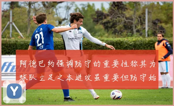 阿德巴约强调防守的重要性称其为球队立足之本进攻虽重要但防守始终是核心
