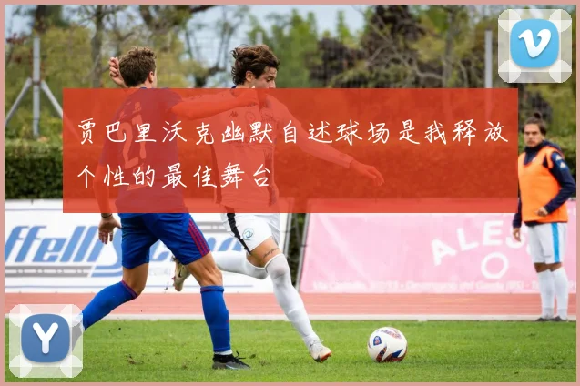 贾巴里沃克幽默自述球场是我释放个性的最佳舞台
