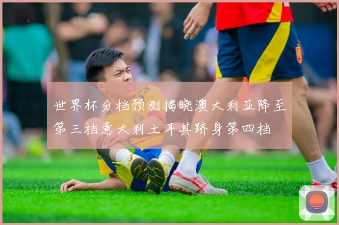 世界杯分档预测揭晓澳大利亚降至第三档意大利土耳其跻身第四档