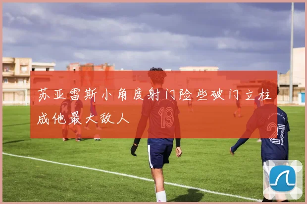 苏亚雷斯小角度射门险些破门立柱成他最大敌人