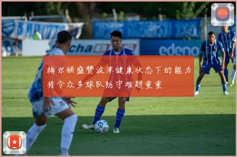 梅尔顿盛赞波津健康状态下的能力将令众多球队防守难题重重