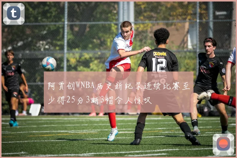 阿贾创WNBA历史新纪录连续比赛至少得25分3断3帽令人惊叹