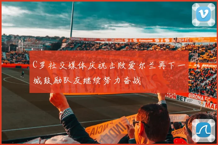 C罗社交媒体庆祝击败爱尔兰再下一城鼓励队友继续努力奋战