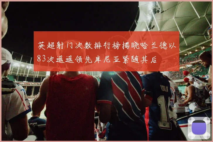 英超射门次数排行榜揭晓哈兰德以83次遥遥领先库尼亚紧随其后