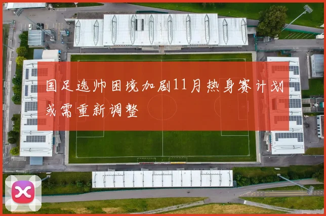 国足选帅困境加剧11月热身赛计划或需重新调整