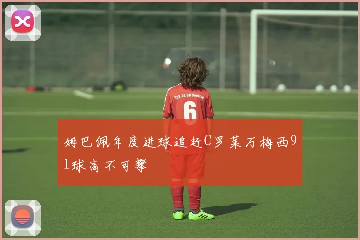 姆巴佩年度进球追赶C罗莱万梅西91球高不可攀