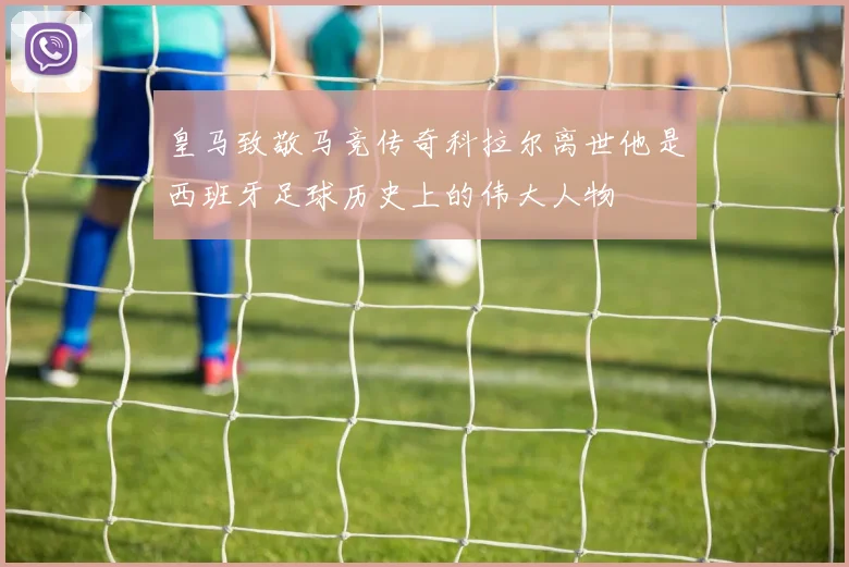皇马致敬马竞传奇科拉尔离世他是西班牙足球历史上的伟大人物