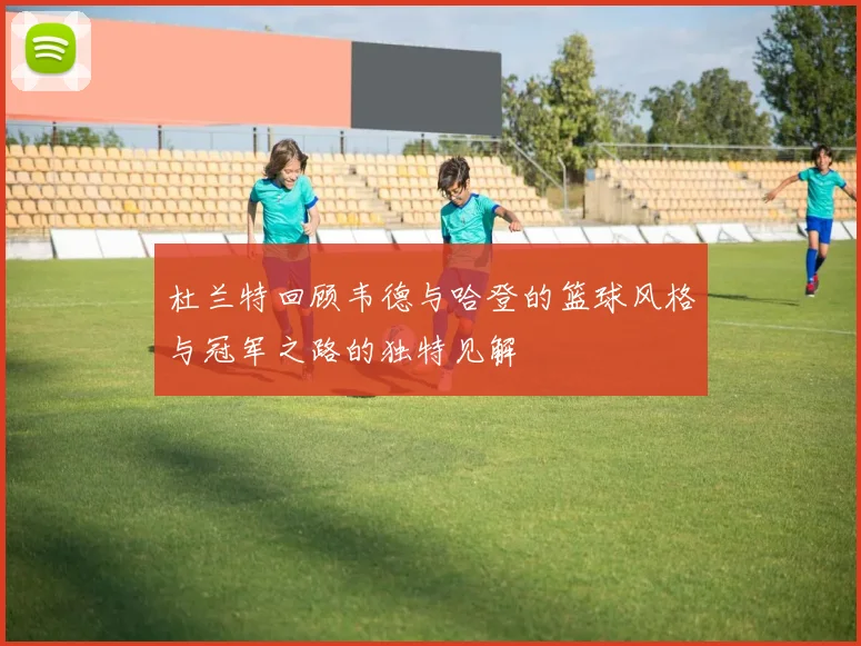 杜兰特回顾韦德与哈登的篮球风格与冠军之路的独特见解