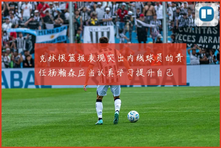 克林根篮板表现突出内线球员的责任杨瀚森应当认真学习提升自己