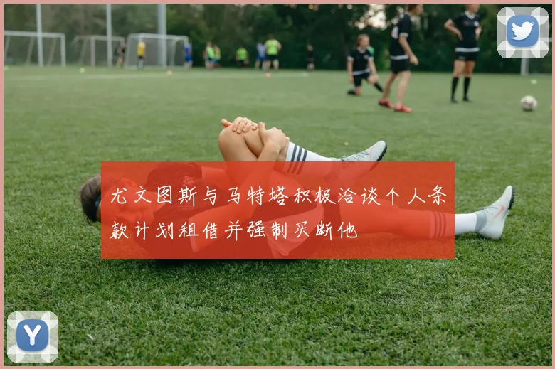尤文图斯与马特塔积极洽谈个人条款计划租借并强制买断他